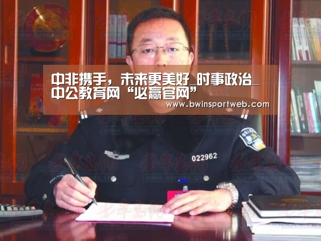 中非携手,未来更美好_时事政治_中公教育网“必赢官网”(图2) 必赢体育官网